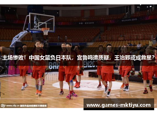 主场惨败！中国女篮负日本队，宫鲁鸣遭质疑，王治郅或成救星？